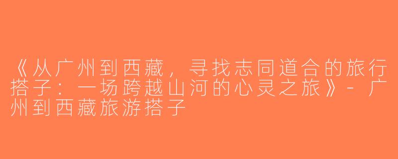《从广州到西藏，寻找志同道合的旅行搭子：一场跨越山河的心灵之旅》-广州到西藏旅游搭子