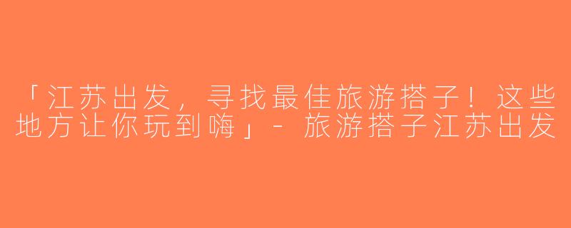 「江苏出发，寻找最佳旅游搭子！这些地方让你玩到嗨」-旅游搭子江苏出发
