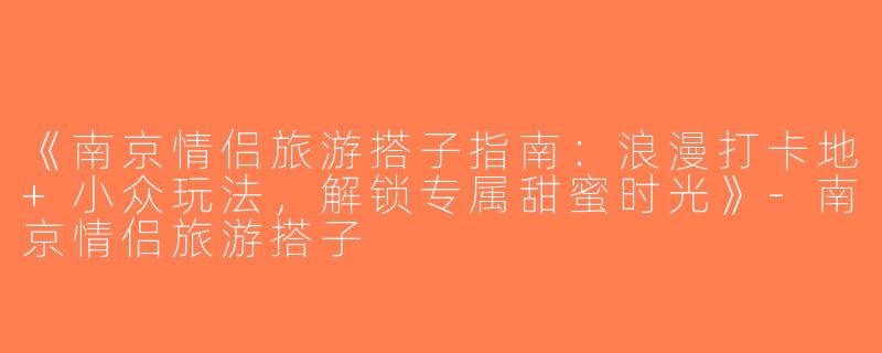 《南京情侣旅游搭子指南：浪漫打卡地+小众玩法，解锁专属甜蜜时光》-南京情侣旅游搭子