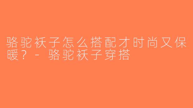 骆驼袄子怎么搭配才时尚又保暖？-骆驼袄子穿搭