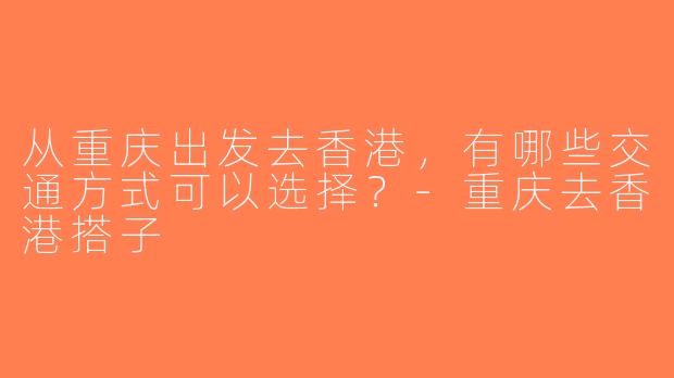 从重庆出发去香港，有哪些交通方式可以选择？-重庆去香港搭子