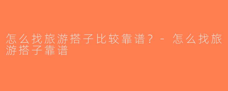 怎么找旅游搭子比较靠谱？-怎么找旅游搭子靠谱