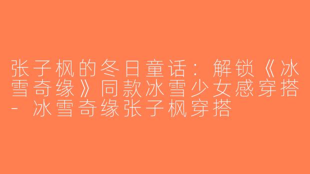 张子枫的冬日童话：解锁《冰雪奇缘》同款冰雪少女感穿搭-冰雪奇缘张子枫穿搭