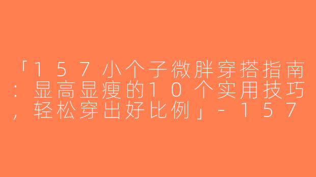 「157小个子微胖穿搭指南：显高显瘦的10个实用技巧，轻松穿出好比例」-157小个子微胖穿搭