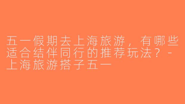 五一假期去上海旅游，有哪些适合结伴同行的推荐玩法？-上海旅游搭子五一