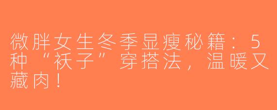 微胖女生冬季显瘦秘籍：5种“袄子”穿搭法，温暖又藏肉！