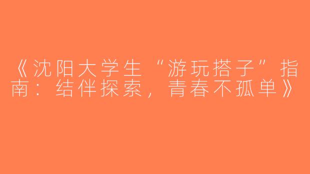 《沈阳大学生“游玩搭子”指南：结伴探索，青春不孤单》
