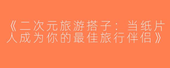 《二次元旅游搭子：当纸片人成为你的最佳旅行伴侣》