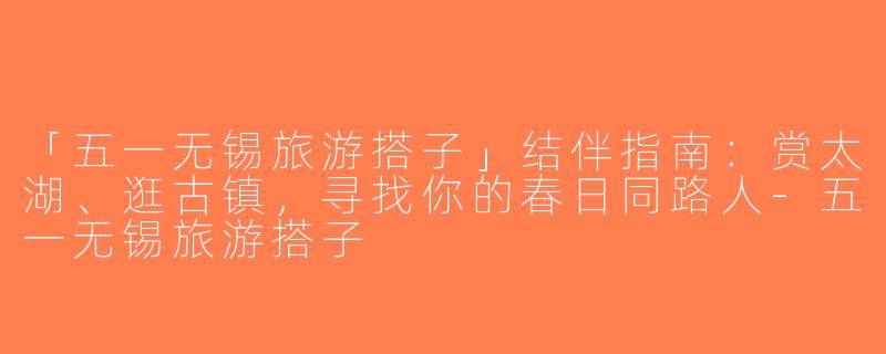 「五一无锡旅游搭子」结伴指南：赏太湖、逛古镇，寻找你的春日同路人-五一无锡旅游搭子
