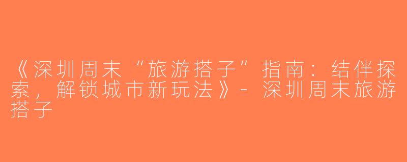 《深圳周末“旅游搭子”指南：结伴探索，解锁城市新玩法》-深圳周末旅游搭子