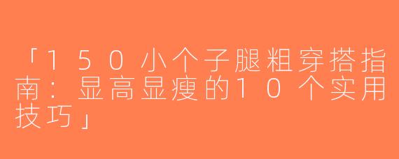 「150小个子腿粗穿搭指南：显高显瘦的10个实用技巧」