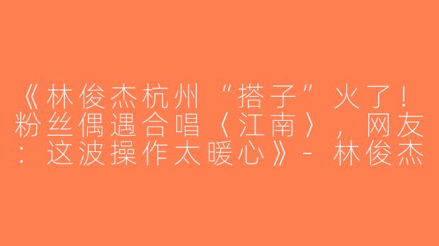 《林俊杰杭州“搭子”火了！粉丝偶遇合唱〈江南〉，网友：这波操作太暖心》-林俊杰杭州搭子