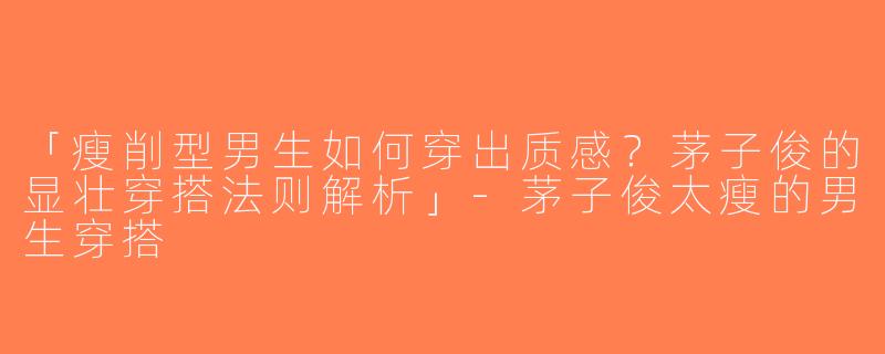 「瘦削型男生如何穿出质感？茅子俊的显壮穿搭法则解析」-茅子俊太瘦的男生穿搭
