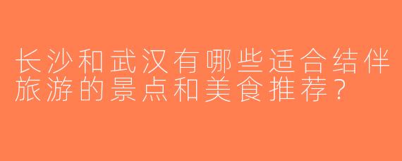 长沙和武汉有哪些适合结伴旅游的景点和美食推荐？
