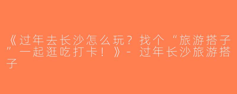 《过年去长沙怎么玩？找个“旅游搭子”一起逛吃打卡！》-过年长沙旅游搭子