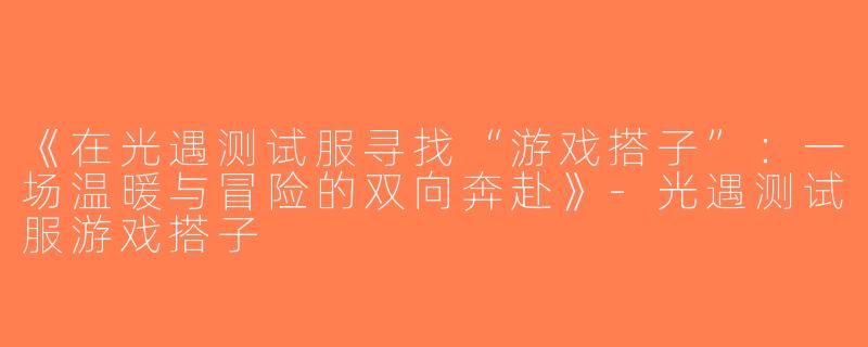 《在光遇测试服寻找“游戏搭子”：一场温暖与冒险的双向奔赴》-光遇测试服游戏搭子