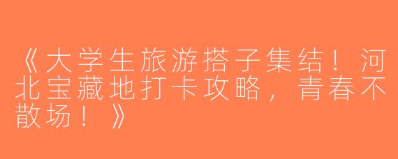 《大学生旅游搭子集结！河北宝藏地打卡攻略，青春不散场！》