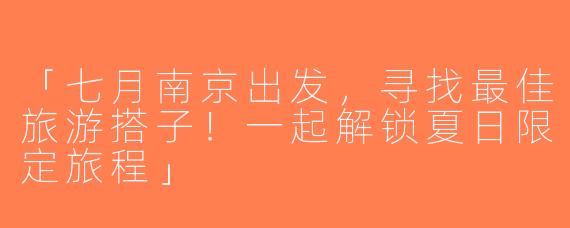 「七月南京出发，寻找最佳旅游搭子！一起解锁夏日限定旅程」