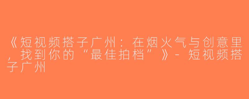 《短视频搭子广州：在烟火气与创意里，找到你的“最佳拍档”》-短视频搭子广州