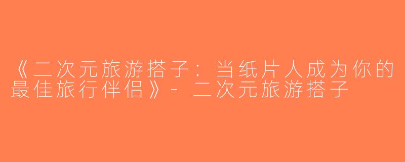 《二次元旅游搭子：当纸片人成为你的最佳旅行伴侣》-二次元旅游搭子
