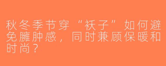 秋冬季节穿“袄子”如何避免臃肿感，同时兼顾保暖和时尚？
