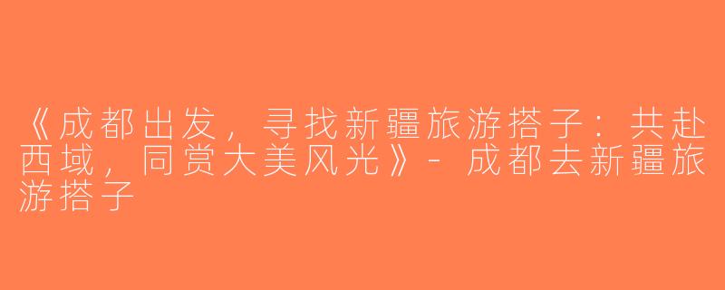 《成都出发，寻找新疆旅游搭子：共赴西域，同赏大美风光》-成都去新疆旅游搭子