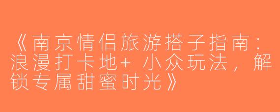 《南京情侣旅游搭子指南：浪漫打卡地+小众玩法，解锁专属甜蜜时光》