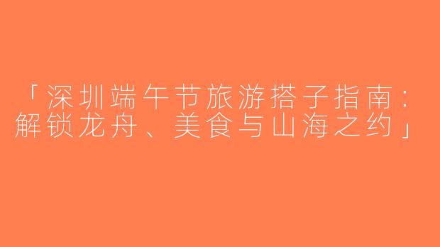 「深圳端午节旅游搭子指南：解锁龙舟、美食与山海之约」