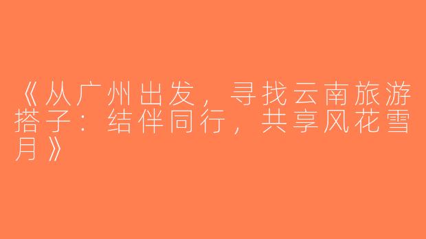 《从广州出发，寻找云南旅游搭子：结伴同行，共享风花雪月》