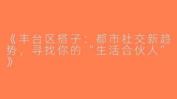 《丰台区搭子：都市社交新趋势，寻找你的“生活合伙人”》