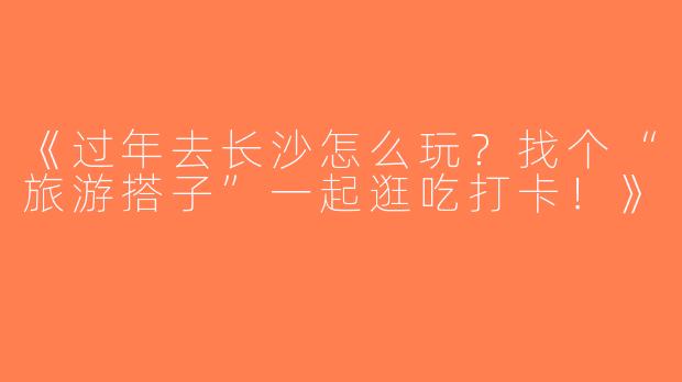 《过年去长沙怎么玩？找个“旅游搭子”一起逛吃打卡！》