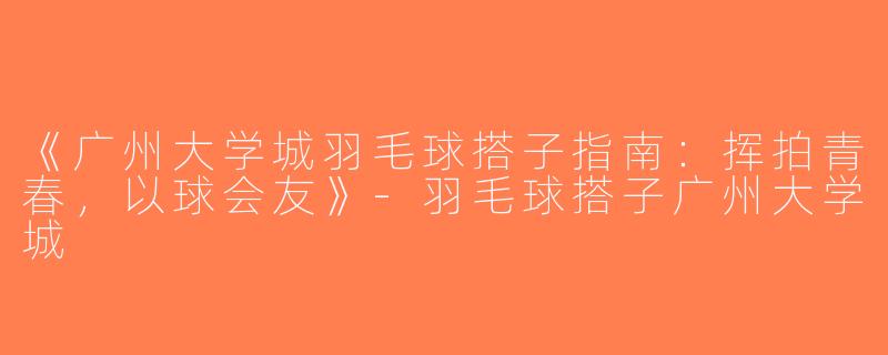 《广州大学城羽毛球搭子指南：挥拍青春，以球会友》-羽毛球搭子广州大学城