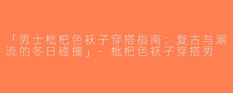 「男士枇杷色袄子穿搭指南：复古与潮流的冬日碰撞」-枇杷色袄子穿搭男