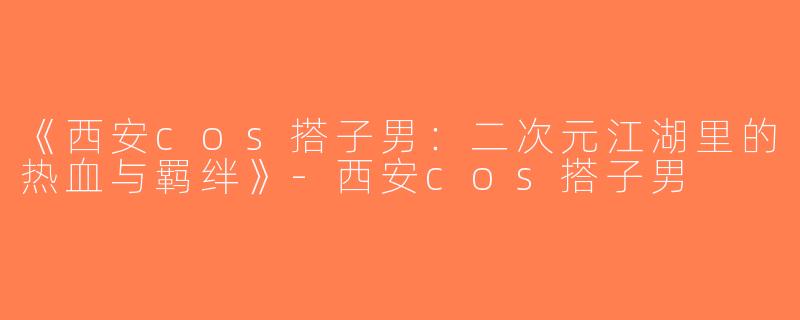 《西安cos搭子男：二次元江湖里的热血与羁绊》-西安cos搭子男