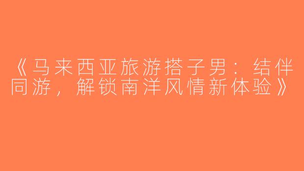 《马来西亚旅游搭子男：结伴同游，解锁南洋风情新体验》