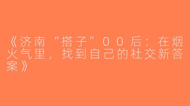 《济南“搭子”00后：在烟火气里，找到自己的社交新答案》