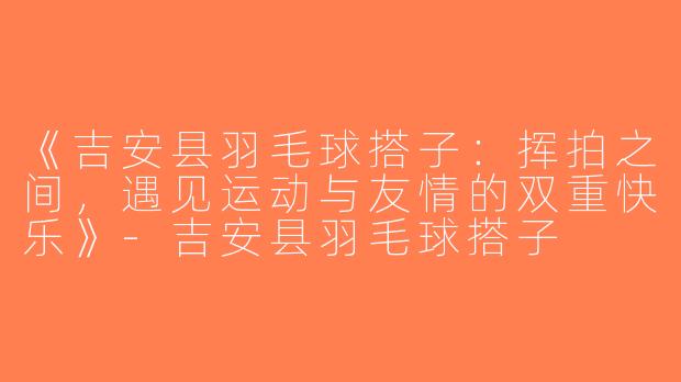 《吉安县羽毛球搭子：挥拍之间，遇见运动与友情的双重快乐》-吉安县羽毛球搭子