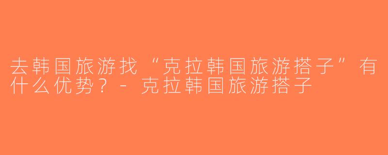 去韩国旅游找“克拉韩国旅游搭子”有什么优势？-克拉韩国旅游搭子
