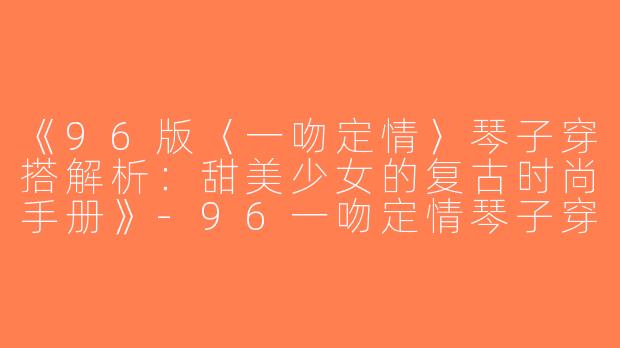 《96版〈一吻定情〉琴子穿搭解析：甜美少女的复古时尚手册》-96一吻定情琴子穿搭