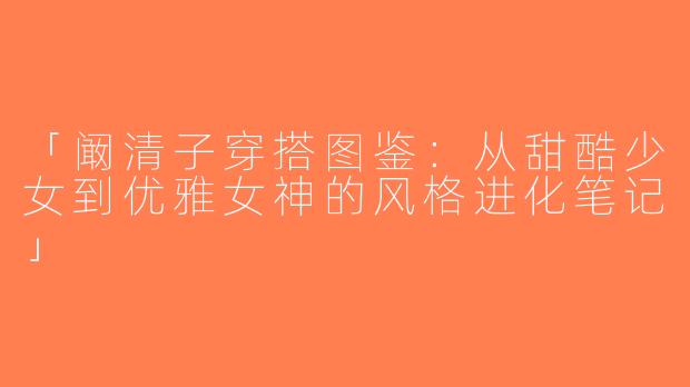 「阚清子穿搭图鉴：从甜酷少女到优雅女神的风格进化笔记」