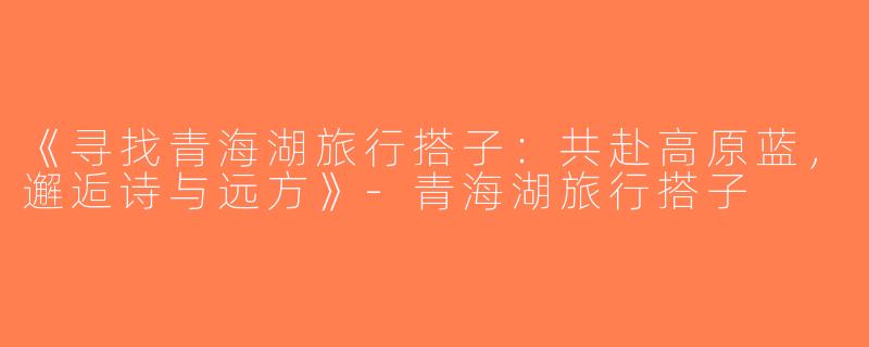 《寻找青海湖旅行搭子：共赴高原蓝，邂逅诗与远方》-青海湖旅行搭子