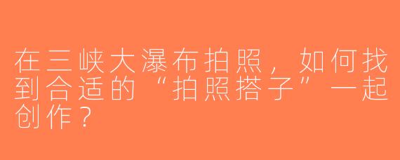 在三峡大瀑布拍照，如何找到合适的“拍照搭子”一起创作？