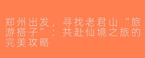 郑州出发，寻找老君山“旅游搭子”：共赴仙境之旅的完美攻略