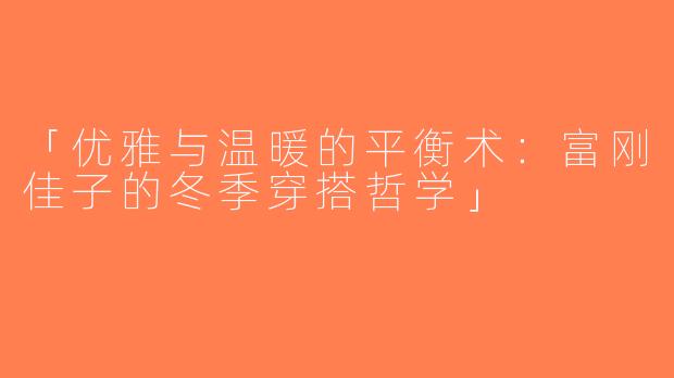 「优雅与温暖的平衡术：富刚佳子的冬季穿搭哲学」