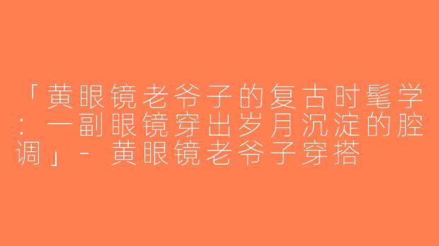 「黄眼镜老爷子的复古时髦学：一副眼镜穿出岁月沉淀的腔调」-黄眼镜老爷子穿搭