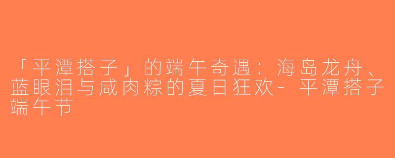 「平潭搭子」的端午奇遇：海岛龙舟、蓝眼泪与咸肉粽的夏日狂欢-平潭搭子端午节