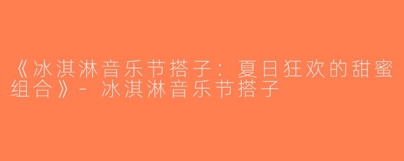《冰淇淋音乐节搭子：夏日狂欢的甜蜜组合》-冰淇淋音乐节搭子