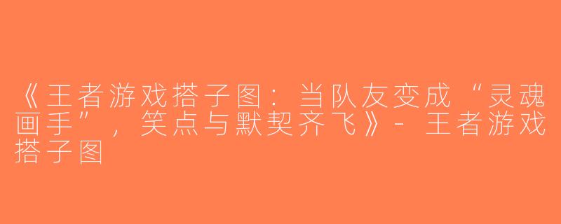 《王者游戏搭子图：当队友变成“灵魂画手”，笑点与默契齐飞》-王者游戏搭子图