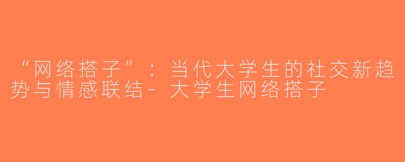 “网络搭子”：当代大学生的社交新趋势与情感联结-大学生网络搭子