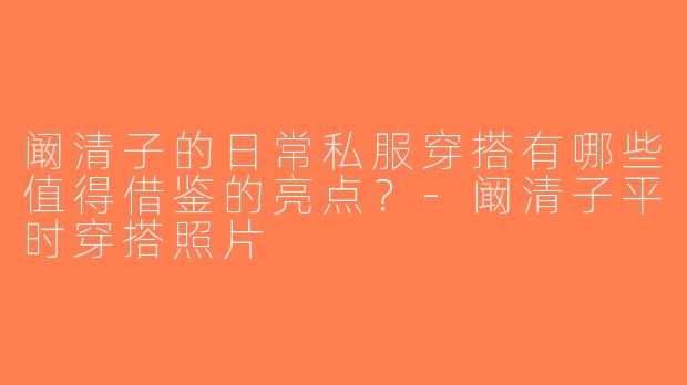 阚清子的日常私服穿搭有哪些值得借鉴的亮点？-阚清子平时穿搭照片